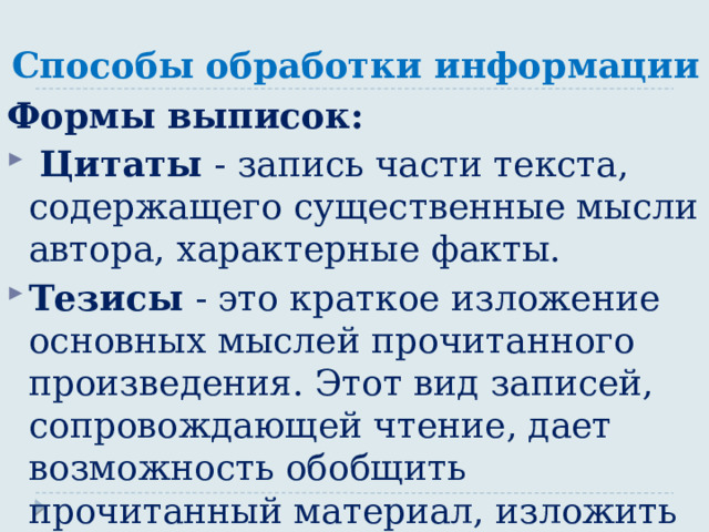 Способы обработки информации Формы выписок:  Цитаты - запись части текста, содержащего существенные мысли автора, характерные факты. Тезисы - это краткое изложение основных мыслей прочитанного произведения. Этот вид записей, сопровождающей чтение, дает возможность обобщить прочитанный материал, изложить его суть кратко и полно. 