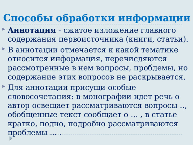 Способы обработки информации Аннотация - сжатое изложение главного содержания первоисточника (книги, статьи). В аннотации отмечается к какой тематике относится информация, перечисляются рассмотренные в нем вопросы, проблемы, но содержание этих вопросов не раскрывается. Для аннотации присущи особые словосочетания: в монографии идет речь о автор освещает рассматриваются вопросы .., обобщенные текст сообщает о ... , в статье кратко, полно, подробно рассматриваются проблемы ... . 
