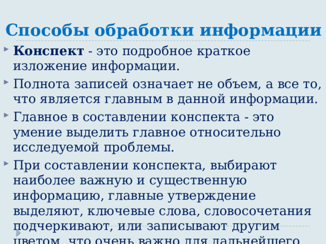 Способы обработки информации Конспект - это подробное краткое изложение информации. Полнота записей означает не объем, а все то, что является главным в данной информации. Главное в составлении конспекта - это умение выделить главное относительно исследуемой проблемы. При составлении конспекта, выбирают наиболее важную и существенную информацию, главные утверждение выделяют, ключевые слова, словосочетания подчеркивают, или записывают другим цветом, что очень важно для дальнейшего использования конспекта. 