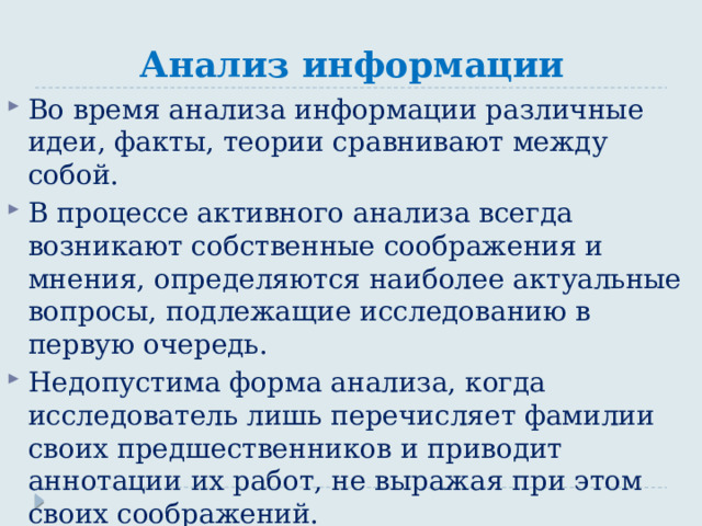 Анализ информации Во время анализа информации различные идеи, факты, теории сравнивают между собой. В процессе активного анализа всегда возникают собственные соображения и мнения, определяются наиболее актуальные вопросы, подлежащие исследованию в первую очередь. Недопустима форма анализа, когда исследователь лишь перечисляет фамилии своих предшественников и приводит аннотации их работ, не выражая при этом своих соображений. 