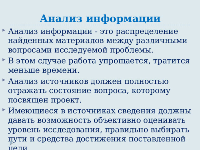 Анализ информации Анализ информации - это распределение найденных материалов между различными вопросами исследуемой проблемы. В этом случае работа упрощается, тратится меньше времени. Анализ источников должен полностью отражать состояние вопроса, которому посвящен проект. Имеющиеся в источниках сведения должны давать возможность объективно оценивать уровень исследования, правильно выбирать пути и средства достижения поставленной цели. 