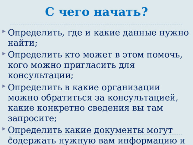 С чего начать? Определить, где и какие данные нужно найти; Определить кто может в этом помочь, кого можно пригласить для консультации; Определить в какие организации можно обратиться за консультацией, какие конкретно сведения вы там запросите; Определить какие документы могут содержать нужную вам информацию и где ее можно найти;  Распределить направления поиска среди участников группы, работающей над проектом.  