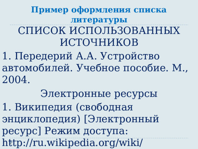 Пример оформления списка литературы СПИСОК ИСПОЛЬЗОВАННЫХ ИСТОЧНИКОВ 1. Передерий А.А. Устройство автомобилей. Учебное пособие. М., 2004. Электронные ресурсы 1. Википедия (свободная энциклопедия) [Электронный ресурс] Режим доступа: http://ru.wikipedia.org/wiki/  