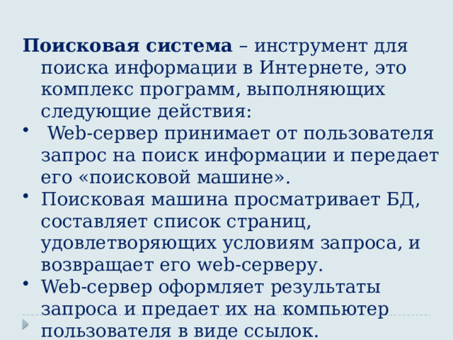 Поисковая система – инструмент для поиска информации в Интернете, это комплекс программ, выполняющих следующие действия:  Web -сервер принимает от пользователя запрос на поиск информации и передает его «поисковой машине». Поисковая машина просматривает БД, составляет список страниц, удовлетворяющих условиям запроса, и возвращает его web -серверу. Web -сервер оформляет результаты запроса и предает их на компьютер пользователя в виде ссылок. 