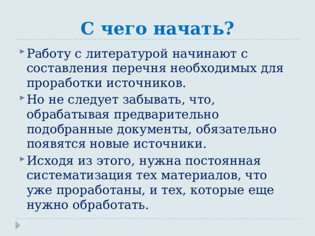С чего начать? Работу с литературой начинают с составления перечня необходимых для проработки источников. Но не следует забывать, что, обрабатывая предварительно подобранные документы, обязательно появятся новые источники. Исходя из этого, нужна постоянная систематизация тех материалов, что уже проработаны, и тех, которые еще нужно обработать. 