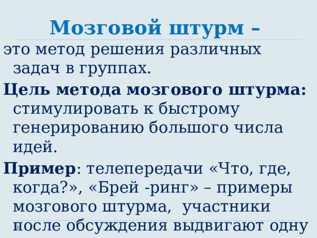 Мозговой штурм – это метод решения различных задач в группах. Цель метода мозгового штурма: стимулировать к быстрому генерированию большого числа идей. Пример : телепередачи «Что, где, когда?», «Брей -ринг» – примеры мозгового штурма, участники после обсуждения выдвигают одну версию из нескольких сгенерированных. 