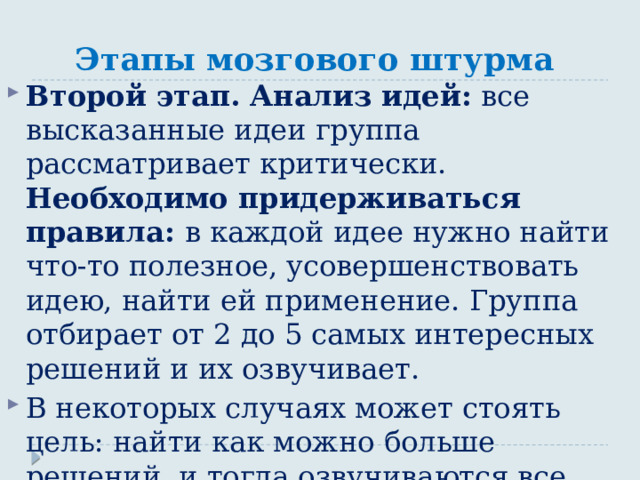 Этапы мозгового штурма Второй этап. Анализ идей: все высказанные идеи группа рассматривает критически. Необходимо придерживаться правила: в каждой идее нужно найти что-то полезное, усовершенствовать идею, найти ей применение. Группа отбирает от 2 до 5 самых интересных решений и их озвучивает. В некоторых случаях может стоять цель: найти как можно больше решений, и тогда озвучиваются все полученные идеи. 