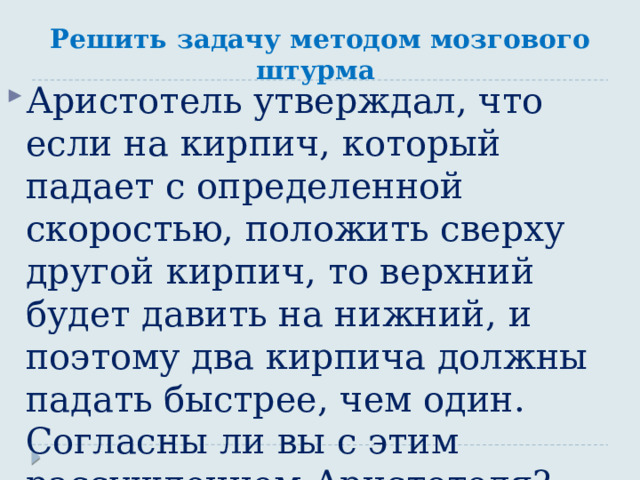 Решить задачу методом мозгового штурма Аристотель утверждал, что если на кирпич, который падает с определенной скоростью, положить сверху другой кирпич, то верхний будет давить на нижний, и поэтому два кирпича должны падать быстрее, чем один. Согласны ли вы с этим рассуждением Аристотеля? 