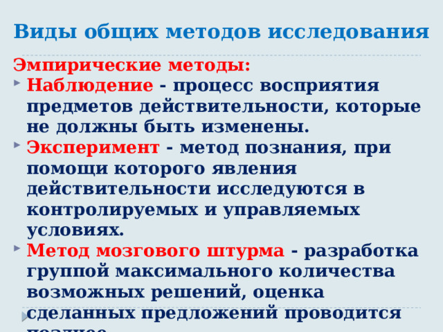 Виды общих методов исследования Эмпирические методы: Наблюдение - процесс восприятия предметов действительности, которые не должны быть изменены. Эксперимент - метод познания, при помощи которого явления действительности исследуются в контролируемых и управляемых условиях. Метод мозгового штурма - разработка группой максимального количества возможных решений, оценка сделанных предложений проводится позднее. 