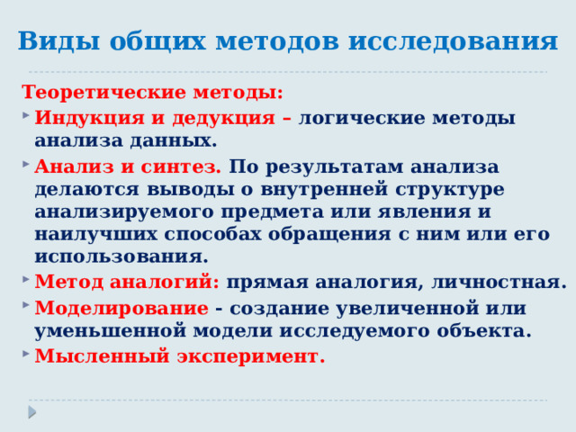 Виды общих методов исследования Теоретические методы: Индукция и дедукция – логические методы анализа данных. Анализ и синтез. По результатам анализа делаются выводы о внутренней структуре анализируемого предмета или явления и наилучших способах обращения с ним или его использования. Метод аналогий: прямая аналогия, личностная. Моделирование - создание увеличенной или уменьшенной модели исследуемого объекта. Мысленный эксперимент. 