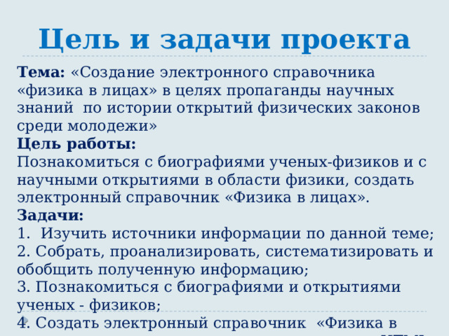 Цель и задачи проекта Тема: «Создание электронного справочника «физика в лицах» в целях пропаганды научных знаний по истории открытий физических законов среди молодежи» Цель работы: Познакомиться с биографиями ученых-физиков и с научными открытиями в области физики, создать электронный справочник «Физика в лицах». Задачи: 1. Изучить источники информации по данной теме; 2. Собрать, проанализировать, систематизировать и обобщить полученную информацию; 3. Познакомиться с биографиями и открытиями ученых - физиков; 4. Создать электронный справочник «Физика в лицах» с помощью языка программирования HTML. 
