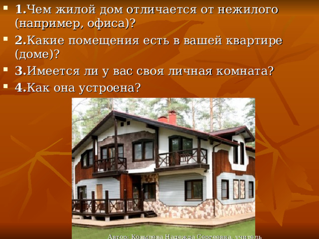 1. Чем жилой дом отличается от нежилого (например, офиса)? 2. Какие помещения есть в вашей квартире (доме)? 3. Имеется ли у вас своя личная комната? 4. Как она устроена? Автор: Ковылева Надежда Сергеевна, учитель технологии 