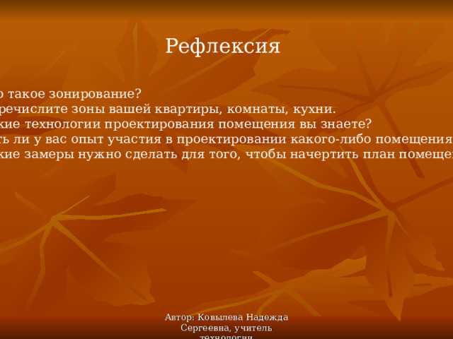 Рефлексия 1. Что такое зонирование? 2. Перечислите зоны вашей квартиры, комнаты, кухни. 3. Какие технологии проектирования помещения вы знаете? 4. Есть ли у вас опыт участия в проектировании какого-либо помещения? 5. Какие замеры нужно сделать для того, чтобы начертить план помещения? Автор: Ковылева Надежда Сергеевна, учитель технологии 
