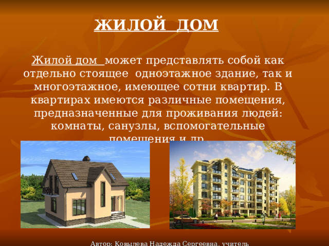 ЖИЛОЙ ДОМ Жилой дом может представлять собой как отдельно стоящее одноэтажное здание, так и многоэтажное, имеющее сотни квартир. В квартирах имеются различные помещения, предназначенные для проживания людей: комнаты, санузлы, вспомогательные помещения и др. Автор: Ковылева Надежда Сергеевна, учитель технологии 