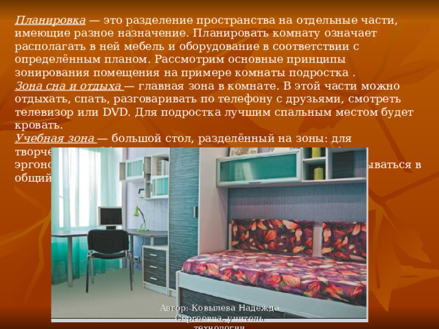 Планировка — это разделение пространства на отдельные части, имеющие разное назначение. Планировать комнату означает располагать в ней мебель и оборудование в соответствии с определённым планом. Рассмотрим основные принципы зонирования помещения на примере комнаты подростка . Зона сна и отдыха — главная зона в комнате. В этой части можно отдыхать, спать, разговаривать по телефону с друзьями, смотреть телевизор или DVD. Для подростка лучшим спальным местом будет кровать. Учебная зона — большой стол, разделённый на зоны: для творчества, учёбы и компьютера. Стол и стул должны быть эргономичными (то есть удобными в использовании) и вписываться в общий интерьер комнаты. Автор: Ковылева Надежда Сергеевна, учитель технологии 