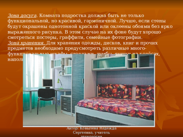 Зона досуга . Комната подростка должна быть не только функциональной, но красивой, гармоничной. Лучше, если стены будут окрашены однотонной краской или оклеены обоями без ярко выраженного рисунка. В этом случае на их фоне будут хорошо смотреться постеры, граффити, семейные фотографии. Зона хранения. Для хранения одежды, дисков, книг и прочих предметов необходимо предусмотреть различные много-функциональные шкафы, стеллажи, тумбы, ящики на колёсах, напольные вешалки. Автор: Ковылева Надежда Сергеевна, учитель технологии 