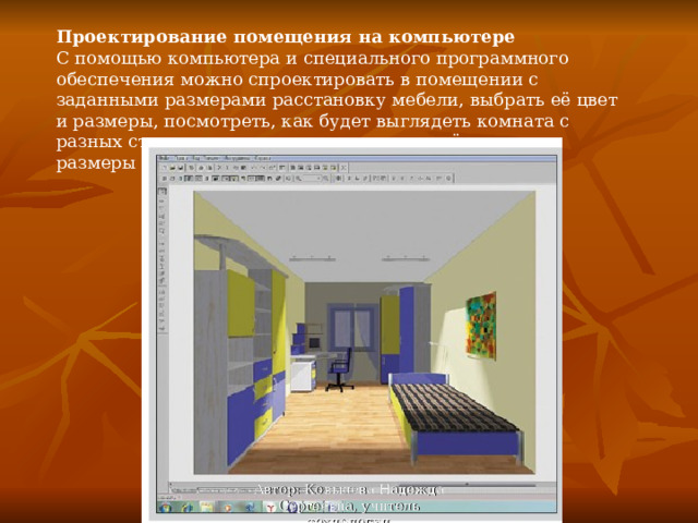 Проектирование помещения на компьютере С помощью компьютера и специального программного обеспечения можно спроектировать в помещении с заданными размерами расстановку мебели, выбрать её цвет и размеры, посмотреть, как будет выглядеть комната с разных сторон, то есть ясно представить её реальные размеры и внешний вид. Автор: Ковылева Надежда Сергеевна, учитель технологии 