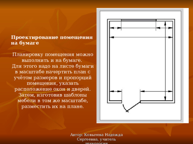 Проектирование помещения на бумаге  Планировку помещения можно выполнить и на бумаге. Для этого надо на листе бумаги в масштабе начертить план с учётом размеров и пропорций помещения, указать расположение окон и дверей. Затем, изготовив шаблоны мебели в том же масштабе, разместить их на плане. Автор: Ковылева Надежда Сергеевна, учитель технологии 