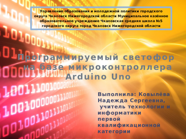 Управление образования и молодежной политики городского округа Чкаловск Нижегородской области Муниципальное казённое образовательное учреждение Чкаловская средняя школа №5 городского округа город Чкаловск Нижегородской области Программируемый светофор  на базе микроконтроллера Arduino Uno Выполнила: Ковылёва Надежда Сергеевна,  учитель технологии и информатики первой квалификационной категории 