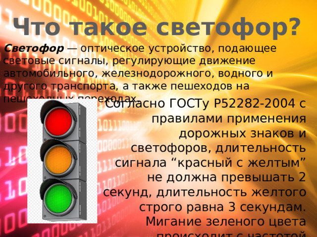 Что такое светофор? Светофор  — оптическое устройство, подающее световые сигналы, регулирующие движение автомобильного, железнодорожного, водного и другого транспорта, а также пешеходов на пешеходных переходах. Согласно ГОСТу Р52282-2004 с правилами применения дорожных знаков и светофоров, длительность сигнала “красный с желтым” не должна превышать 2 секунд, длительность желтого строго равна 3 секундам. Мигание зеленого цвета происходит с частотой 1миг/секунду В течение 3х секунд. 