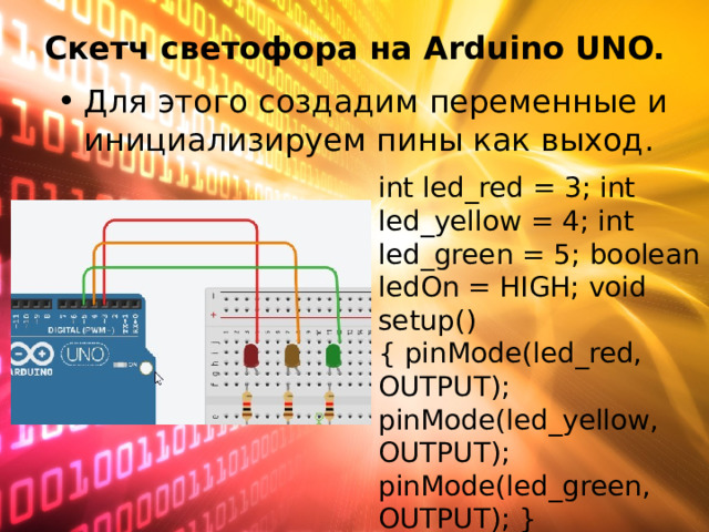 Скетч светофора на Arduino   UNO.   Для этого создадим переменные и инициализируем пины как выход. int led_red = 3; int led_yellow = 4; int led_green = 5; boolean ledOn = HIGH; void setup() { pinMode(led_red, OUTPUT); pinMode(led_yellow, OUTPUT); pinMode(led_green, OUTPUT); } 