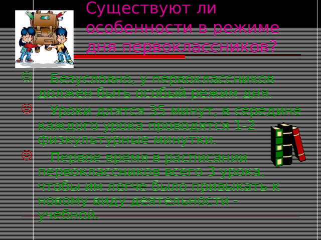 Существуют ли особенности в режиме дня первоклассников?  Безусловно, у первоклассников должен быть особый режим дня.  Уроки длятся 35 минут, в середине каждого урока проводятся 1-2 физкультурные минутки.  Первое время в расписании первоклассников всего 3 урока, чтобы им легче было привыкать к новому виду деятельности - учебной. 