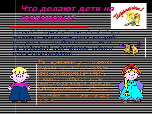 Что делают дети на переменах? Отдыхают. Причем отдых должен быть активным, ведь после урока, который предполагает пребывание ученика в однообразной рабочей позе, ребенку необходима разрядка.  На переменах допускаются подвижные и настольные игры (дети играют стоя). Главное, чтобы во время игры соблюдались правила безопасности и школьники случайно не поранили друг друга. 