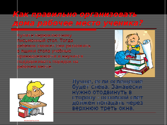 Как правильно организовать дома рабочее место ученика?  Купите первокласснику  письменный стол. Тогда  ребенок сможет сам разложить  в ящики стола учебные  принадлежности и научится  поддерживать порядок на  рабочем месте. Лучше, если освещение будет слева. Занавески нужно отодвинуть в сторону - основной свет должен попадать через верхнюю треть окна. 
