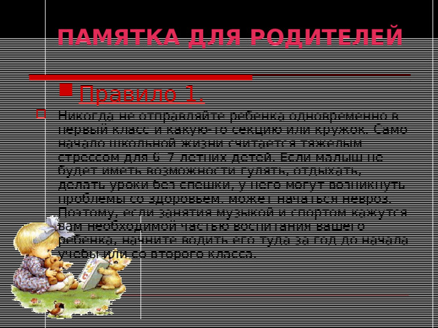ПАМЯТКА ДЛЯ РОДИТЕЛЕЙ  Правило 1. Правило 1. Никогда не отправляйте ребенка одновременно в первый класс и какую-то секцию или кружок. Само начало школьной жизни считается тяжелым стрессом для 6–7-летних детей. Если малыш не будет иметь возможности гулять, отдыхать, делать уроки без спешки, у него могут возникнуть проблемы со здоровьем, может начаться невроз. Поэтому, если занятия музыкой и спортом кажутся вам необходимой частью воспитания вашего ребенка, начните водить его туда за год до начала учебы или со второго класса.  