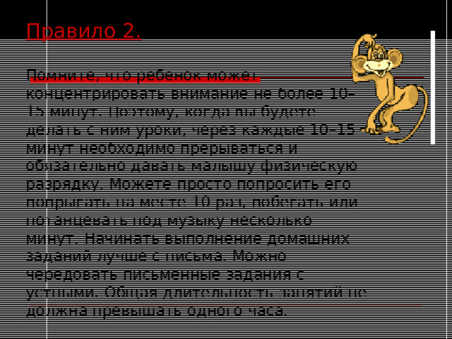 Правило 2.  Помните, что ребенок может концентрировать внимание не более 10–15 минут. Поэтому, когда вы будете делать с ним уроки, через каждые 10–15 минут необходимо прерываться и обязательно давать малышу физическую разрядку. Можете просто попросить его попрыгать на месте 10 раз, побегать или потанцевать под музыку несколько минут. Начинать выполнение домашних заданий лучше с письма. Можно чередовать письменные задания с устными. Общая длительность занятий не должна превышать одного часа.  