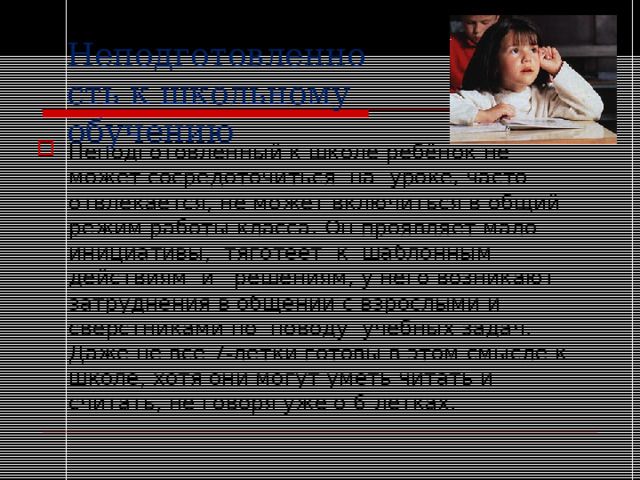 Неподготовленность к школьному обучению Неподготовленный к школе ребёнок не может сосредоточиться  на  уроке, часто отвлекается, не может включиться в общий режим работы класса. Он проявляет мало  инициативы,  тяготеет  к  шаблонным  действиям  и   решениям, у него возникают затруднения в общении с взрослыми и сверстниками по  поводу  учебных задач. Даже не все 7-летки готовы в этом смысле к школе, хотя они могут уметь читать и считать, не говоря уже о 6-летках. 