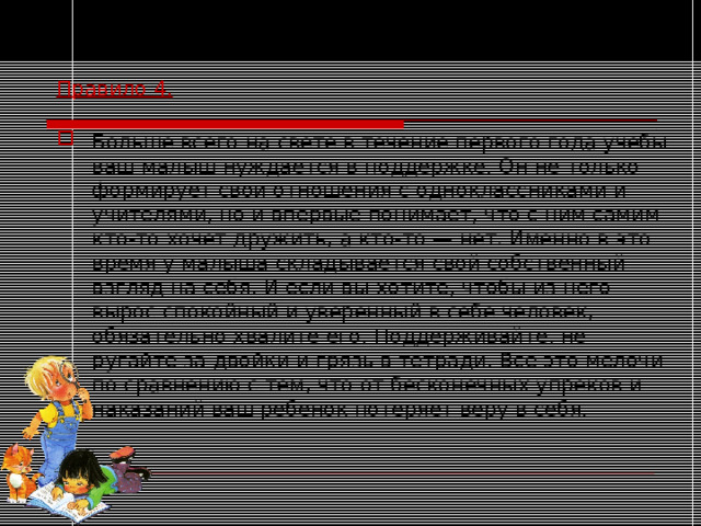 Правило 4.  Больше всего на свете в течение первого года учебы ваш малыш нуждается в поддержке. Он не только формирует свои отношения с одноклассниками и учителями, но и впервые понимает, что с ним самим кто-то хочет дружить, а кто-то — нет. Именно в это время у малыша складывается свой собственный взгляд на себя. И если вы хотите, чтобы из него вырос спокойный и уверенный в себе человек, обязательно хвалите его. Поддерживайте, не ругайте за двойки и грязь в тетради. Все это мелочи по сравнению с тем, что от бесконечных упреков и наказаний ваш ребенок потеряет веру в себя. 