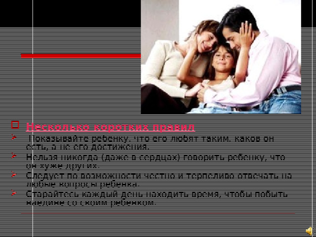 Несколько коротких правил  Показывайте ребенку, что его любят таким, каков он есть, а не его достижения. Нельзя никогда (даже в сердцах) говорить ребенку, что он хуже других. Следует по возможности честно и терпеливо отвечать на любые вопросы ребенка. Старайтесь каждый день находить время, чтобы побыть наедине со своим ребенком.    