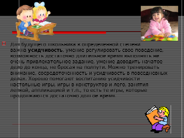 Для будущего школьника в определенной степени важна  усидчивость , умение регулировать свое поведение, возможность достаточно длительное время выполнять не очень привлекательное задание, умение доводить начатое дело до конца, не бросая на полпути. Можно тренировать внимание, сосредоточенность и усидчивость в повседневных делах. Хорошо помогают воспитанию усидчивости настольные игры, игры в конструктор и лего, занятия лепкой, аппликацией и т.п., то есть те игры, которые продолжаются достаточно долгое время.  