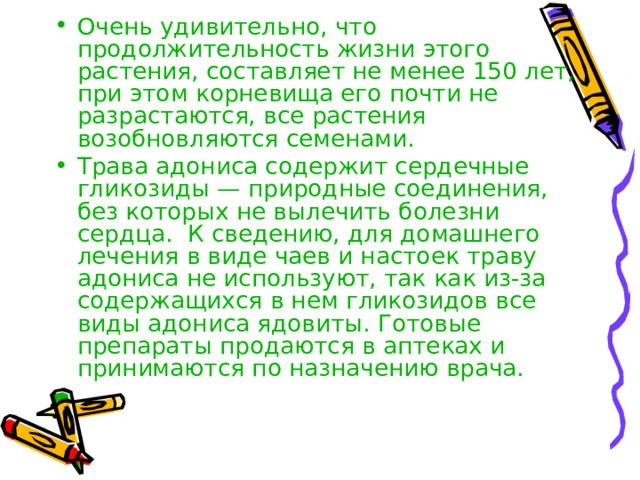 Очень удивительно, что продолжительность жизни этого растения, составляет не менее 150 лет, при этом корневища его почти не разрастаются, все растения возобновляются семенами. Трава адониса содержит сердечные гликозиды — природные соединения, без которых не вылечить болезни сердца. К сведению, для домашнего лечения в виде чаев и настоек траву адониса не используют, так как из-за содержащихся в нем гликозидов все виды адониса ядовиты. Готовые препараты продаются в аптеках и принимаются по назначению врача. 