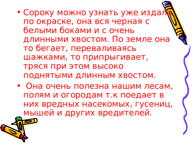 Сороку можно узнать уже издали по окраске, она вся черная с белыми боками и с очень длинными хвостом. По земле она то бегает, переваливаясь шажками, то припрыгивает, тряся при этом высоко поднятыми длинным хвостом.  Она очень полезна нашим лесам, полям и огородам т.к поедает в них вредных насекомых, гусениц, мышей и других вредителей. 
