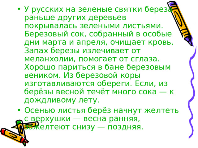 У русских на зеленые святки береза раньше других деревьев покрывалась зелеными листьями. Березовый сок, собранный в особые дни марта и апреля, очищает кровь. Запах березы излечивает от меланхолии, помогает от сглаза. Хорошо париться в бане березовым веником. Из березовой коры изготавливаются обереги. Если, из берёзы весной течёт много сока — к дождливому лету. Осенью листья берёз начнут желтеть с верхушки — весна ранняя, зажелтеют снизу — поздняя. 