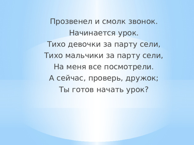 Прозвенел и смолк звонок. Начинается урок. Тихо девочки за парту сели, Тихо мальчики за парту сели, На меня все посмотрели. А сейчас, проверь, дружок; Ты готов начать урок? 