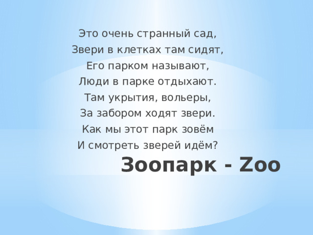 Это очень странный сад, Звери в клетках там сидят, Его парком называют, Люди в парке отдыхают. Там укрытия, вольеры, За забором ходят звери. Как мы этот парк зовём И смотреть зверей идём? Зоопарк - Zoo   
