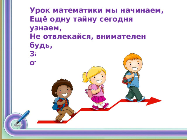 Урок математики мы начинаем, Ещё одну тайну сегодня узнаем, Не отвлекайся, внимателен будь, За новыми знаниями отправимся в путь! 