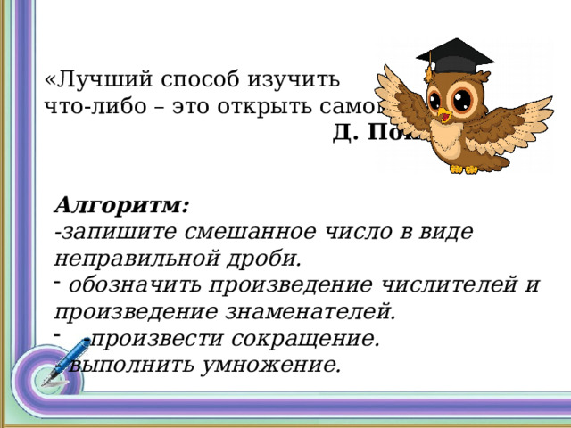 «Лучший способ изучить что-либо – это открыть самому».  Д. Пойа.   Алгоритм:  -запишите смешанное число в виде неправильной дроби.  обозначить произведение числителей и произведение знаменателей. -произвести сокращение. - выполнить умножение.   