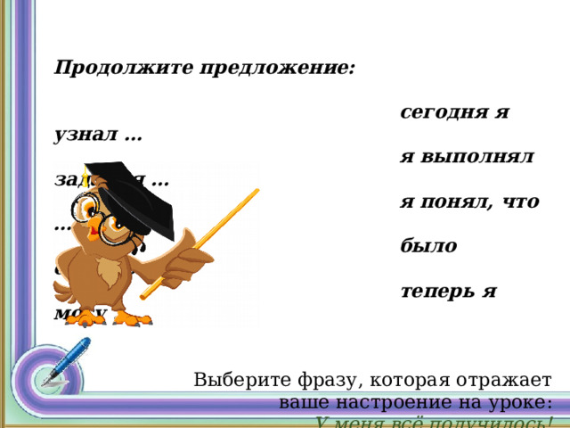  Продолжите предложение:   сегодня я узнал …  я выполнял задания …  я понял, что …  было сложно…  теперь я могу …  Выберите фразу, которая отражает  ваше настроение на уроке: У меня всё получилось! Были небольшие трудности Было трудно, надо поработать 