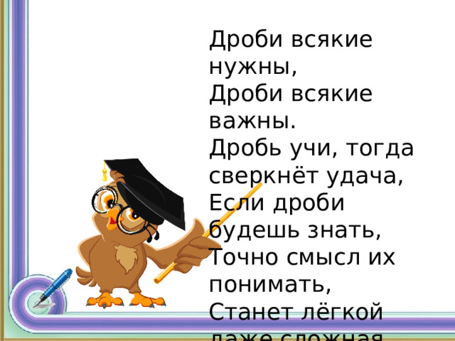 Дроби всякие нужны, Дроби всякие важны. Дробь учи, тогда сверкнёт удача, Если дроби будешь знать, Точно смысл их понимать, Станет лёгкой даже сложная задача. 