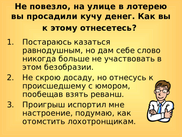 Не повезло, на улице в лотерею вы просадили кучу денег. Как вы к этому отнесетесь?  Постараюсь казаться равнодушным, но дам себе слово никогда больше не участвовать в этом безобразии. Не скрою досаду, но отнесусь к происшедшему с юмором, пообещав взять реванш. Проигрыш испортил мне настроение, подумаю, как отомстить лохотронщикам. 