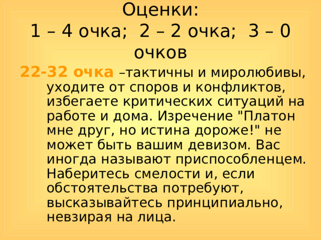 Оценки:  1 – 4 очка; 2 – 2 очка; 3 – 0 очков 22-32 очка –тактичны и миролюбивы, уходите от споров и конфликтов, избегаете критических ситуаций на работе и дома. Изречение 