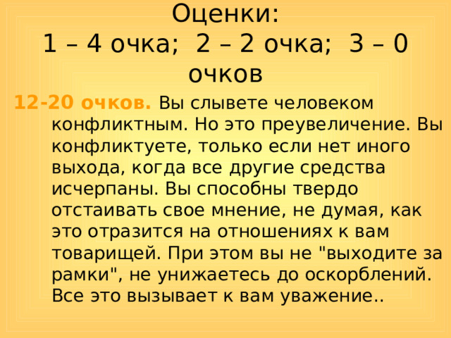 Оценки:  1 – 4 очка; 2 – 2 очка; 3 – 0 очков 12-20 очков.  Вы слывете человеком конфликтным. Но это преувеличение. Вы конфликтуете, только если нет иного выхода, когда все другие средства исчерпаны. Вы способны твердо отстаивать свое мнение, не думая, как это отразится на отношениях к вам товарищей. При этом вы не 