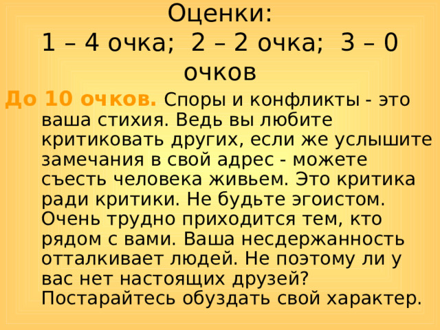 Оценки:  1 – 4 очка; 2 – 2 очка; 3 – 0 очков До 10 очков. Споры и конфликты - это ваша стихия. Ведь вы любите критиковать других, если же услышите замечания в свой адрес - можете съесть человека живьем. Это критика ради критики. Не будьте эгоистом. Очень трудно приходится тем, кто рядом с вами. Ваша несдержанность отталкивает людей. Не поэтому ли у вас нет настоящих друзей? Постарайтесь обуздать свой характер. 