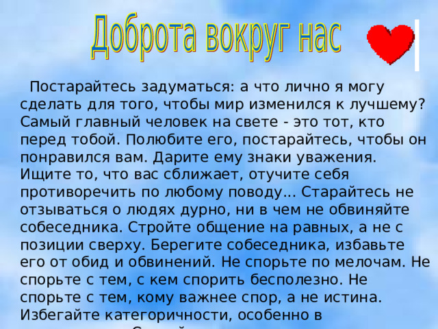  Постарайтесь задуматься: а что лично я могу сделать для того, чтобы мир изменился к лучшему? Самый главный человек на свете - это тот, кто перед тобой. Полюбите его, постарайтесь, чтобы он понравился вам. Дарите ему знаки уважения. Ищите то, что вас сближает, отучите себя противоречить по любому поводу... Старайтесь не отзываться о людях дурно, ни в чем не обвиняйте собеседника. Стройте общение на равных, а не с позиции сверху. Берегите собеседника, избавьте его от обид и обвинений. Не спорьте по мелочам. Не спорьте с тем, с кем спорить бесполезно. Не спорьте с тем, кому важнее спор, а не истина. Избегайте категоричности, особенно в возражениях. Старайтесь согласиться, а не возразить. Стремитесь не к победе, а к истине и миру.    