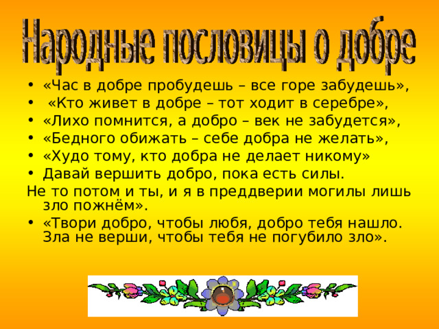 «Час в добре пробудешь – все горе забудешь»,  «Кто живет в добре – тот ходит в серебре», «Лихо помнится, а добро – век не забудется», «Бедного обижать – себе добра не желать», «Худо тому, кто добра не делает никому» Давай вершить добро, пока есть силы. Не то потом и ты, и я в преддверии могилы лишь зло пожнём». «Твори добро, чтобы любя, добро тебя нашло. Зла не верши, чтобы тебя не погубило зло».    