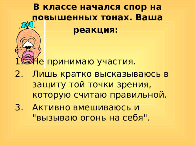 В классе начался спор на повышенных тонах. Ваша реакция:  Не принимаю участия. Лишь кратко высказываюсь в защиту той точки зрения, которую считаю правильной. Активно вмешиваюсь и 